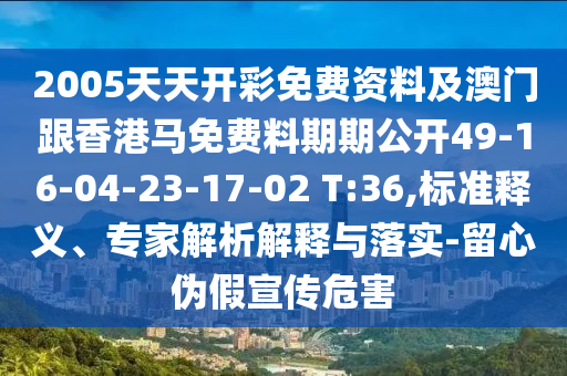 2005天天開彩免費資料及澳門跟香港馬免費料期期公開49-16-04-23-17-02 T:36,標準釋義、專家解析解釋與落實-留心偽假宣傳危害