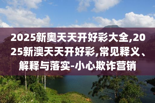 2025新奧天天開好彩大全,2025新澳天天開好彩,常見釋義、解釋與落實-小心欺詐營銷