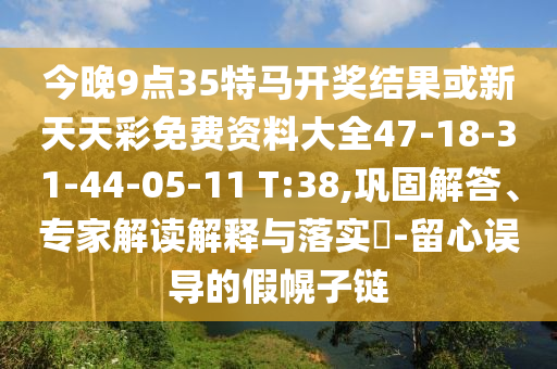 今晚9點35特馬開獎結果或新天天彩免費資料大全47-18-31-44-05-11 T:38,鞏固解答、專家解讀解釋與落實?-留心誤導的假幌子鏈