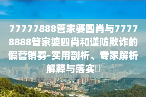 77777888管家婆四肖與77778888管家婆四肖和謹防欺詐的假營銷霧-實用剖析、專家解析解釋與落實?