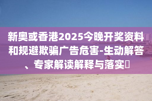 新奧或香港2025今晚開獎資料和規(guī)避欺騙廣告危害-生動解答、專家解讀解釋與落實?