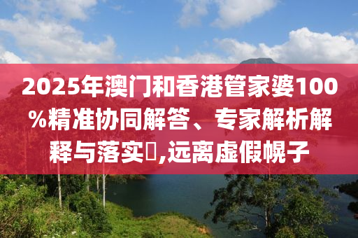 2025年澳門和香港管家婆100%精準(zhǔn)協(xié)同解答、專家解析解釋與落實(shí)?,遠(yuǎn)離虛假幌子