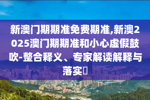 新澳門期期準免費期準,新澳2025澳門期期準和小心虛假鼓吹-整合釋義、專家解讀解釋與落實?