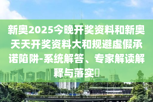 新奧2025今晚開獎(jiǎng)資料和新奧天天開獎(jiǎng)資料大和規(guī)避虛假承諾陷阱-系統(tǒng)解答、專家解讀解釋與落實(shí)?