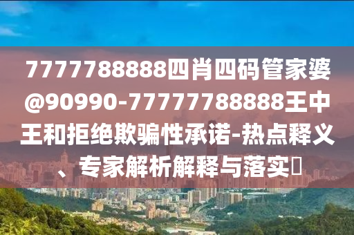 7777788888四肖四碼管家婆@90990-77777788888王中王和拒絕欺騙性承諾-熱點釋義、專家解析解釋與落實?