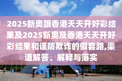 2025新奧跟香港天天開好彩結(jié)果及2025新奧及香港天天開好彩結(jié)果和謹(jǐn)防欺詐的假套路,渠道解答、解釋與落實