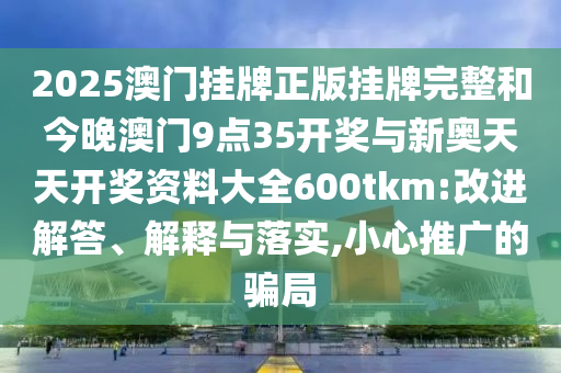 2025澳門掛牌正版掛牌完整和今晚澳門9點35開獎與新奧天天開獎資料大全600tkm:改進解答、解釋與落實,小心推廣的騙局