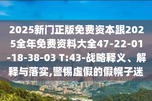 2025新門正版免費(fèi)資本跟2025全年免費(fèi)資料大全47-22-01-18-38-03 T:43-戰(zhàn)略釋義、解釋與落實(shí),警惕虛假的假幌子迷