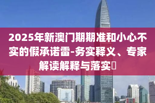 2025年新澳門期期準(zhǔn)和小心不實(shí)的假承諾雷-務(wù)實(shí)釋義、專家解讀解釋與落實(shí)?