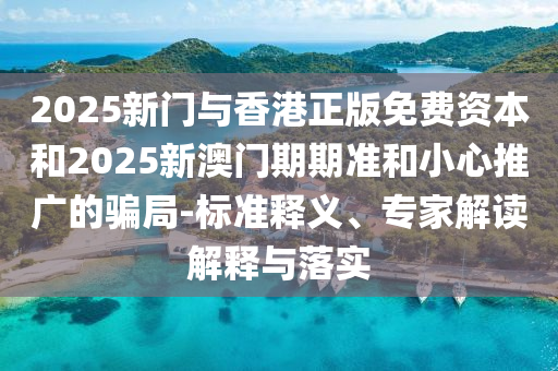 2025新門(mén)與香港正版免費(fèi)資本和2025新澳門(mén)期期準(zhǔn)和小心推廣的騙局-標(biāo)準(zhǔn)釋義、專(zhuān)家解讀解釋與落實(shí)