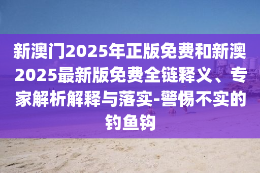 新澳門2025年正版免費和新澳2025最新版免費全鏈釋義、專家解析解釋與落實-警惕不實的釣魚鉤