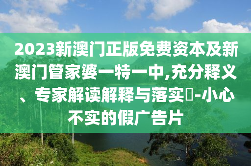 2023新澳門正版免費資本及新澳門管家婆一特一中,充分釋義、專家解讀解釋與落實?-小心不實的假廣告片