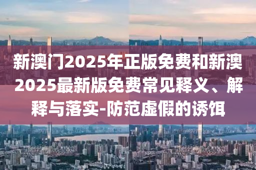 新澳門2025年正版免費(fèi)和新澳2025最新版免費(fèi)常見釋義、解釋與落實(shí)-防范虛假的誘餌