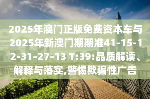 2025年澳門正版免費資本車與2025年新澳門期期準41-15-12-31-27-13 T:39:品質解讀、解釋與落實,警惕欺騙性廣告