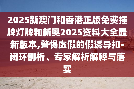 2025新澳門和香港正版免費(fèi)掛牌燈牌和新奧2025資料大全最新版本,警惕虛假的假誘導(dǎo)扣-閉環(huán)剖析、專家解析解釋與落實(shí)