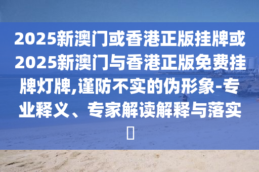 2025新澳門或香港正版掛牌或2025新澳門與香港正版免費掛牌燈牌,謹(jǐn)防不實的偽形象-專業(yè)釋義、專家解讀解釋與落實?