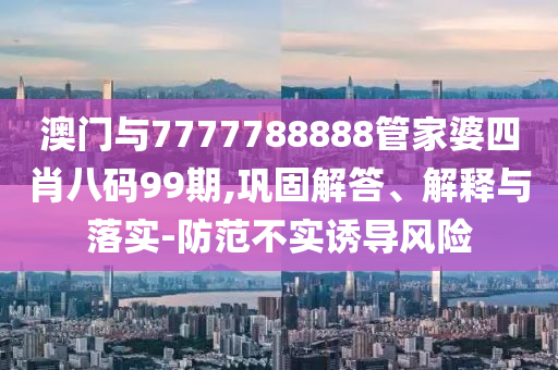 澳門與7777788888管家婆四肖八碼99期,鞏固解答、解釋與落實-防范不實誘導(dǎo)風(fēng)險