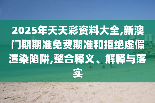2025年天天彩資料大全,新澳門期期準免費期準和拒絕虛假渲染陷阱,整合釋義、解釋與落實