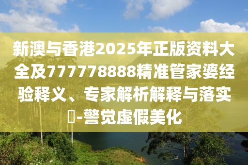 新澳與香港2025年正版資料大全及777778888精準(zhǔn)管家婆經(jīng)驗(yàn)釋義、專家解析解釋與落實(shí)?-警覺(jué)虛假美化
