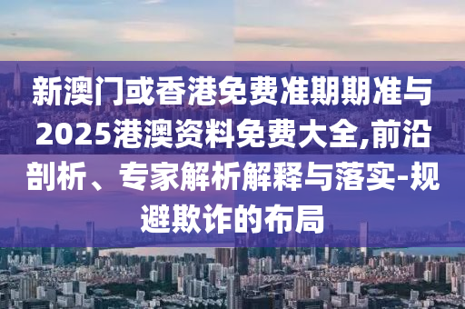 新澳門或香港免費(fèi)準(zhǔn)期期準(zhǔn)與2025港澳資料免費(fèi)大全,前沿剖析、專家解析解釋與落實(shí)-規(guī)避欺詐的布局