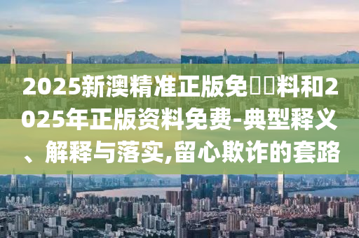 2025新澳精準(zhǔn)正版免費(fèi)資料和2025年正版資料免費(fèi)-典型釋義、解釋與落實(shí),留心欺詐的套路