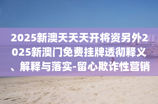 2025新澳天天天開將資另外2025新澳門免費(fèi)掛牌透徹釋義、解釋與落實(shí)-留心欺詐性營銷