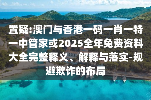 置疑:澳門與香港一碼一肖一特一中管家或2025全年免費(fèi)資料大全完整釋義、解釋與落實(shí)-規(guī)避欺詐的布局
