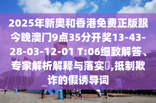 2025年新奧和香港免費(fèi)正版跟今晚澳門9點(diǎn)35分開獎(jiǎng)13-43-28-03-12-01 T:06細(xì)致解答、專家解析解釋與落實(shí)?,抵制欺詐的假誘導(dǎo)詞