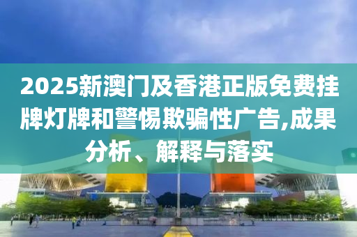 2025新澳門及香港正版免費掛牌燈牌和警惕欺騙性廣告,成果分析、解釋與落實