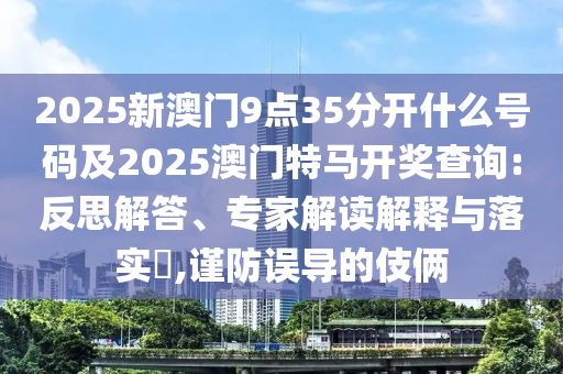 2025新澳門9點(diǎn)35分開什么號碼及2025澳門特馬開獎(jiǎng)查詢:反思解答、專家解讀解釋與落實(shí)?,謹(jǐn)防誤導(dǎo)的伎倆
