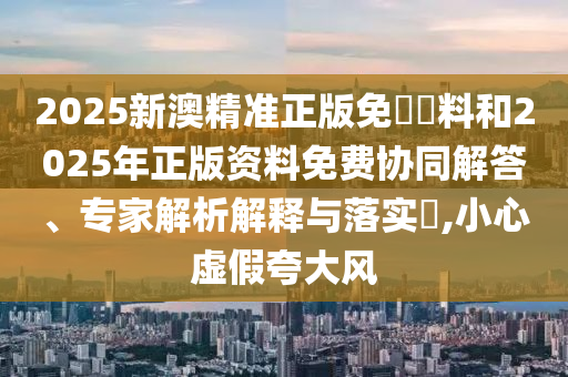 2025新澳精準(zhǔn)正版免費(fèi)資料和2025年正版資料免費(fèi)協(xié)同解答、專家解析解釋與落實(shí)?,小心虛假夸大風(fēng)