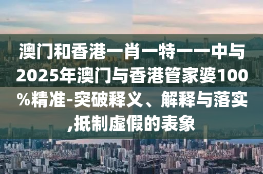 澳門和香港一肖一特一一中與2025年澳門與香港管家婆100%精準(zhǔn)-突破釋義、解釋與落實,抵制虛假的表象