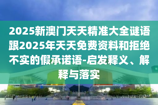 2025新澳門天天精準(zhǔn)大全謎語跟2025年天天免費(fèi)資料和拒絕不實(shí)的假承諾語-啟發(fā)釋義、解釋與落實(shí)