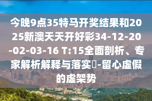 今晚9點(diǎn)35特馬開(kāi)獎(jiǎng)結(jié)果和2025新澳天天開(kāi)好彩34-12-20-02-03-16 T:15全面剖析、專(zhuān)家解析解釋與落實(shí)?-留心虛假的虛架勢(shì)