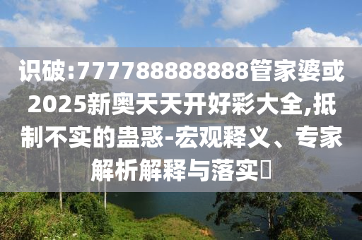 識破:777788888888管家婆或2025新奧天天開好彩大全,抵制不實的蠱惑-宏觀釋義、專家解析解釋與落實?
