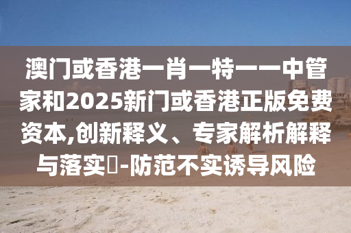 澳門或香港一肖一特一一中管家和2025新門或香港正版免費資本,創(chuàng)新釋義、專家解析解釋與落實?-防范不實誘導(dǎo)風(fēng)險