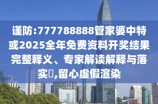 謹防:777788888管家婆中特或2025全年免費資料開獎結(jié)果完整釋義、專家解讀解釋與落實?,留心虛假渲染