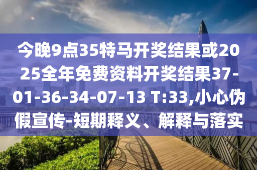 今晚9點35特馬開獎結果或2025全年免費資料開獎結果37-01-36-34-07-13 T:33,小心偽假宣傳-短期釋義、解釋與落實