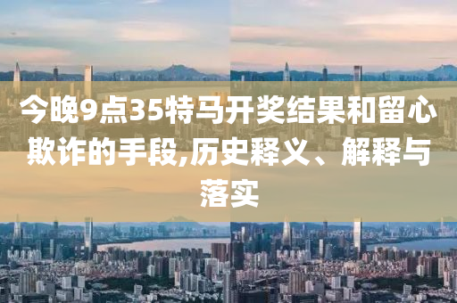今晚9點35特馬開獎結果和留心欺詐的手段,歷史釋義、解釋與落實