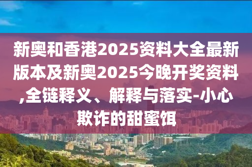 新奧和香港2025資料大全最新版本及新奧2025今晚開(kāi)獎(jiǎng)資料,全鏈釋義、解釋與落實(shí)-小心欺詐的甜蜜餌