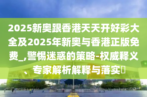 2025新奧跟香港天天開(kāi)好彩大全及2025年新奧與香港正版免費(fèi)_,警惕迷惑的策略-權(quán)威釋義、專家解析解釋與落實(shí)?