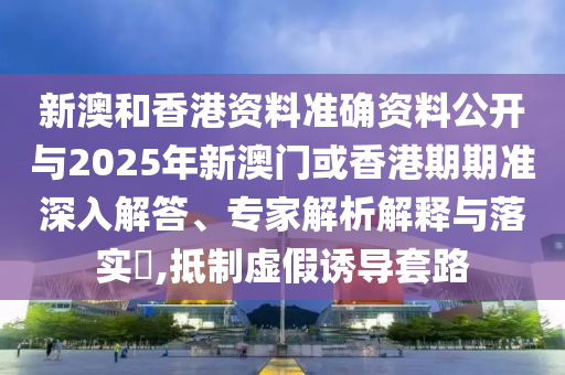 新澳和香港資料準(zhǔn)確資料公開(kāi)與2025年新澳門(mén)或香港期期準(zhǔn)深入解答、專(zhuān)家解析解釋與落實(shí)?,抵制虛假誘導(dǎo)套路