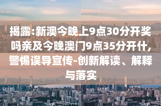 揭露:新澳今晚上9點(diǎn)30分開(kāi)獎(jiǎng)嗎親及今晚澳門9點(diǎn)35分開(kāi)什,警惕誤導(dǎo)宣傳-創(chuàng)新解讀、解釋與落實(shí)