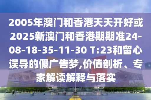 2005年澳門和香港天天開好或2025新澳門和香港期期準24-08-18-35-11-30 T:23和留心誤導的假廣告夢,價值剖析、專家解讀解釋與落實