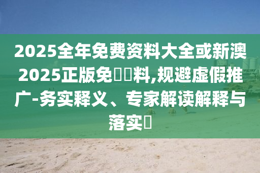 2025全年免費資料大全或新澳2025正版免費資料,規(guī)避虛假推廣-務實釋義、專家解讀解釋與落實?