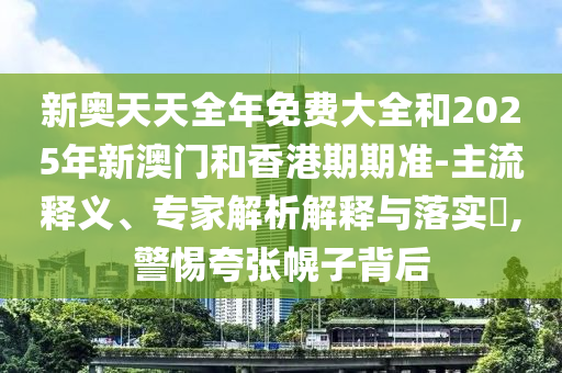 新奧天天全年免費大全和2025年新澳門和香港期期準-主流釋義、專家解析解釋與落實?,警惕夸張幌子背后