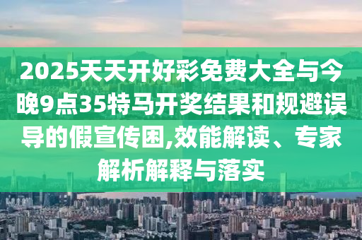 2025天天開好彩免費(fèi)大全與今晚9點(diǎn)35特馬開獎(jiǎng)結(jié)果和規(guī)避誤導(dǎo)的假宣傳困,效能解讀、專家解析解釋與落實(shí)