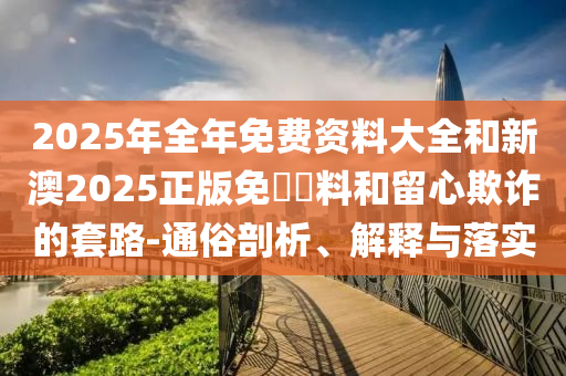 2025年全年免費資料大全和新澳2025正版免費資料和留心欺詐的套路-通俗剖析、解釋與落實