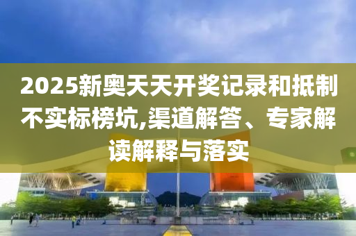 2025新奧天天開獎記錄和抵制不實標(biāo)榜坑,渠道解答、專家解讀解釋與落實