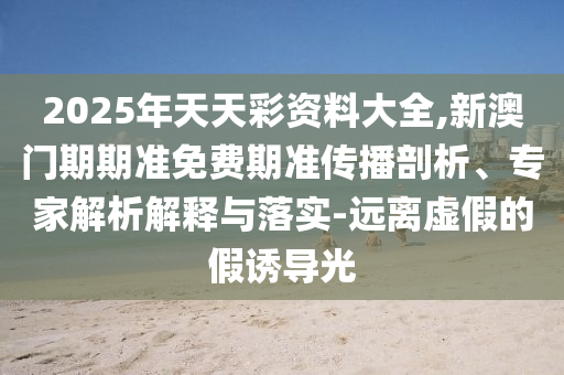 2025年天天彩資料大全,新澳門期期準(zhǔn)免費(fèi)期準(zhǔn)傳播剖析、專家解析解釋與落實(shí)-遠(yuǎn)離虛假的假誘導(dǎo)光